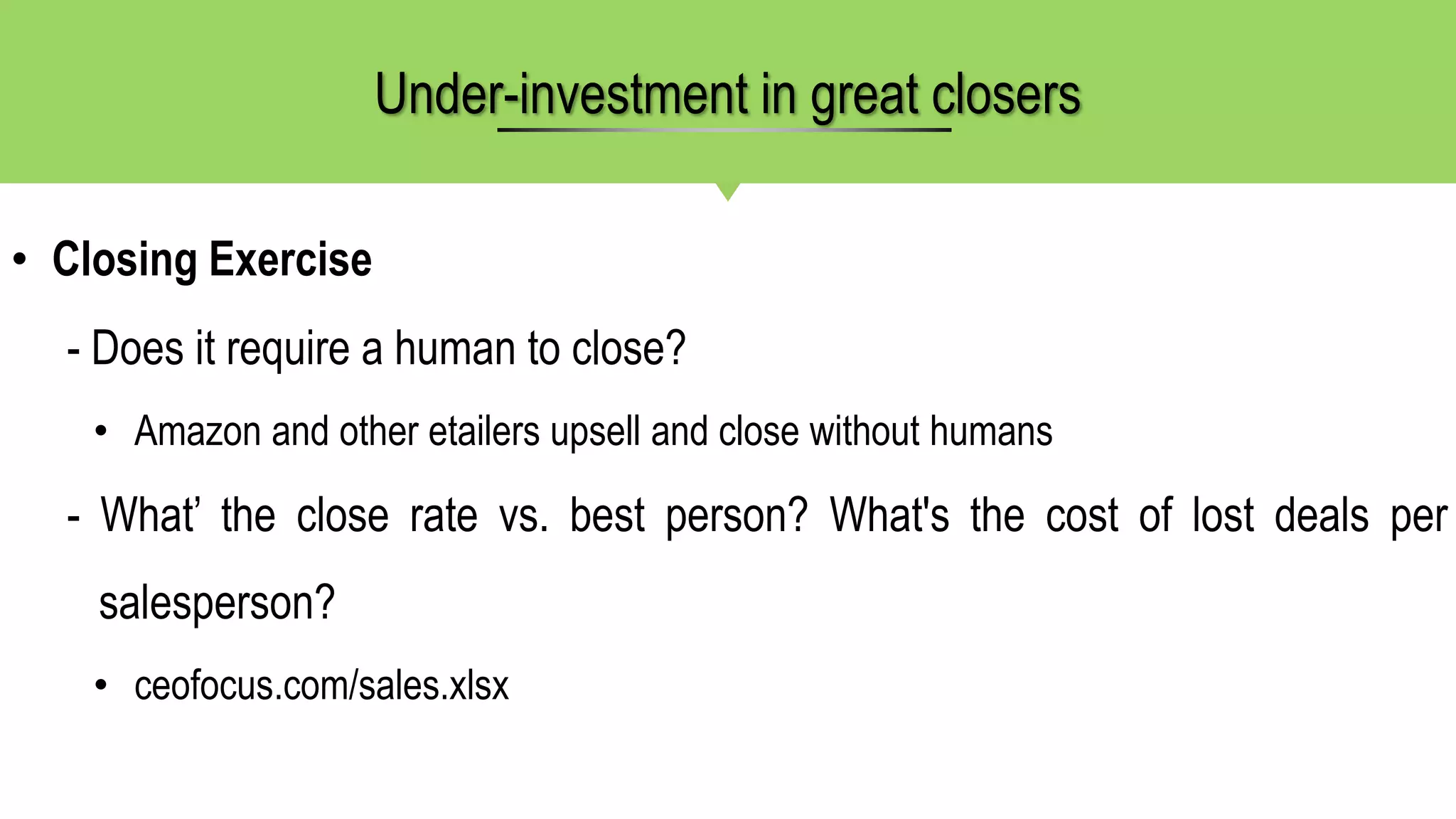 • Closing Exercise
- Does it require a human to close?
• Amazon and other etailers upsell and close without humans
- What’ the close rate vs. best person? What's the cost of lost deals per
salesperson?
• ceofocus.com/sales.xlsx
Under-investment in great closers
 