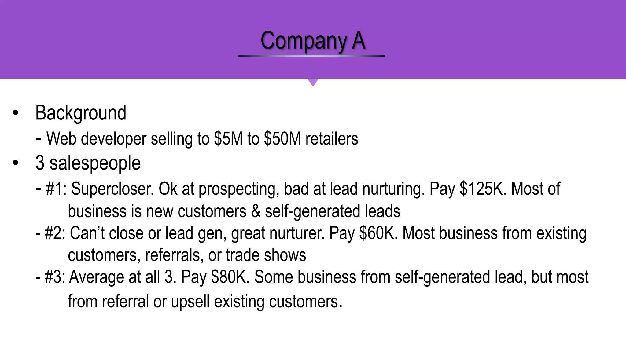 • Background
- Web developer selling to $5M to $50M retailers
• 3 salespeople
- #1: Supercloser. Ok at prospecting, bad at lead nurturing. Pay $125K. Most of
business is new customers & self-generated leads
- #2: Can’t close or lead gen, great nurturer. Pay $60K. Most business from existing
customers, referrals, or trade shows
- #3: Average at all 3. Pay $80K. Some business from self-generated lead, but most
from referral or upsell existing customers.
Company A
 