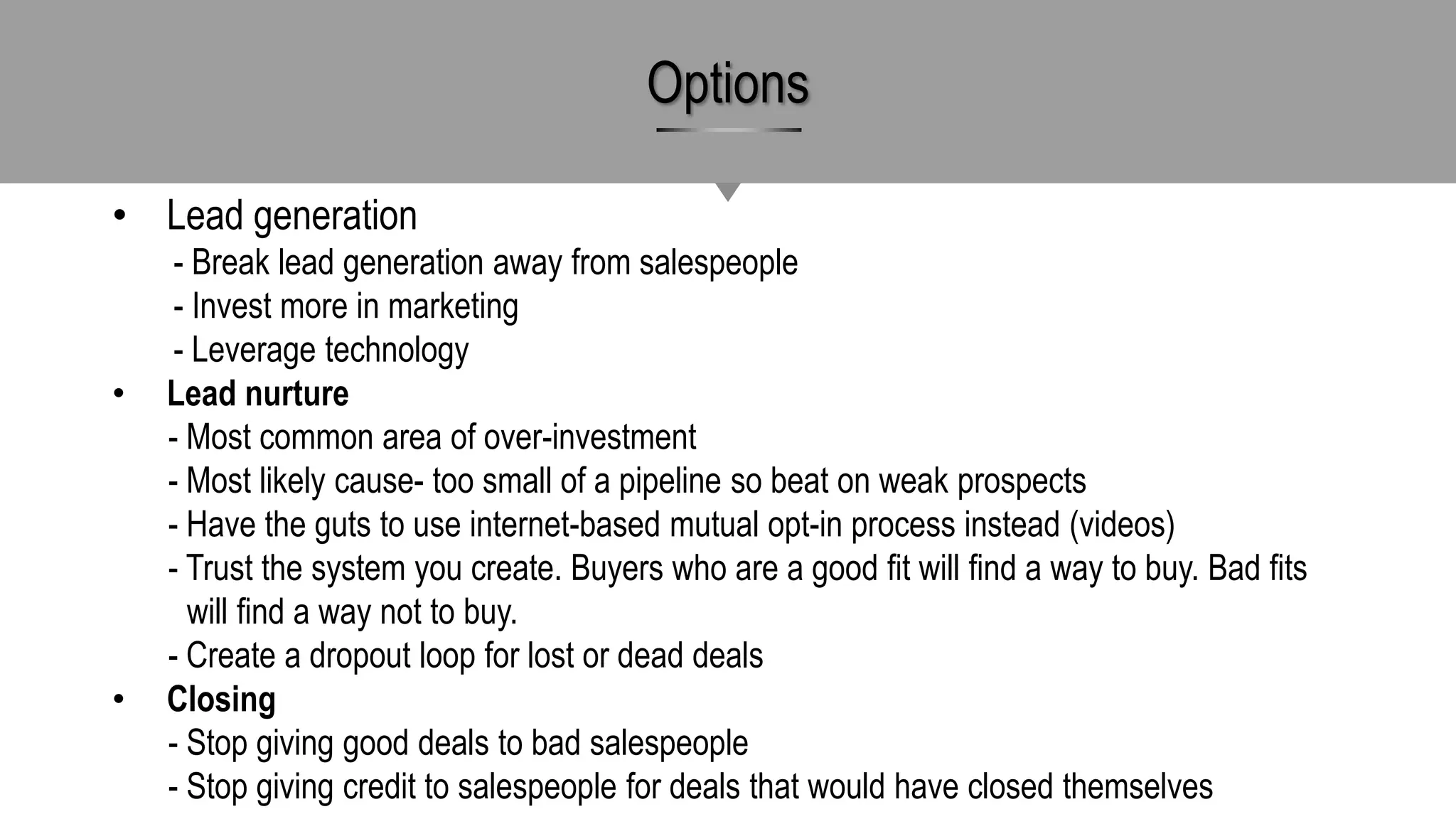 • Lead generation
- Break lead generation away from salespeople
- Invest more in marketing
- Leverage technology
• Lead nurture
- Most common area of over-investment
- Most likely cause- too small of a pipeline so beat on weak prospects
- Have the guts to use internet-based mutual opt-in process instead (videos)
- Trust the system you create. Buyers who are a good fit will find a way to buy. Bad fits
will find a way not to buy.
- Create a dropout loop for lost or dead deals
• Closing
- Stop giving good deals to bad salespeople
- Stop giving credit to salespeople for deals that would have closed themselves
Options
 