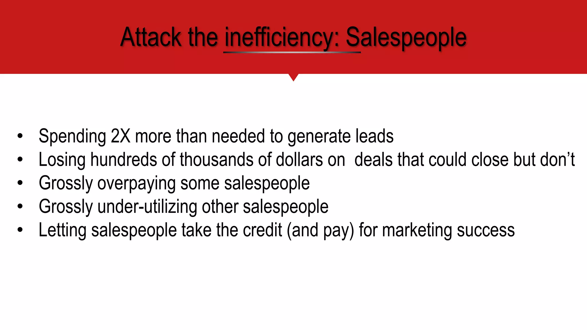 • Spending 2X more than needed to generate leads
• Losing hundreds of thousands of dollars on deals that could close but don’t
• Grossly overpaying some salespeople
• Grossly under-utilizing other salespeople
• Letting salespeople take the credit (and pay) for marketing success
Attack the inefficiency: Salespeople
 