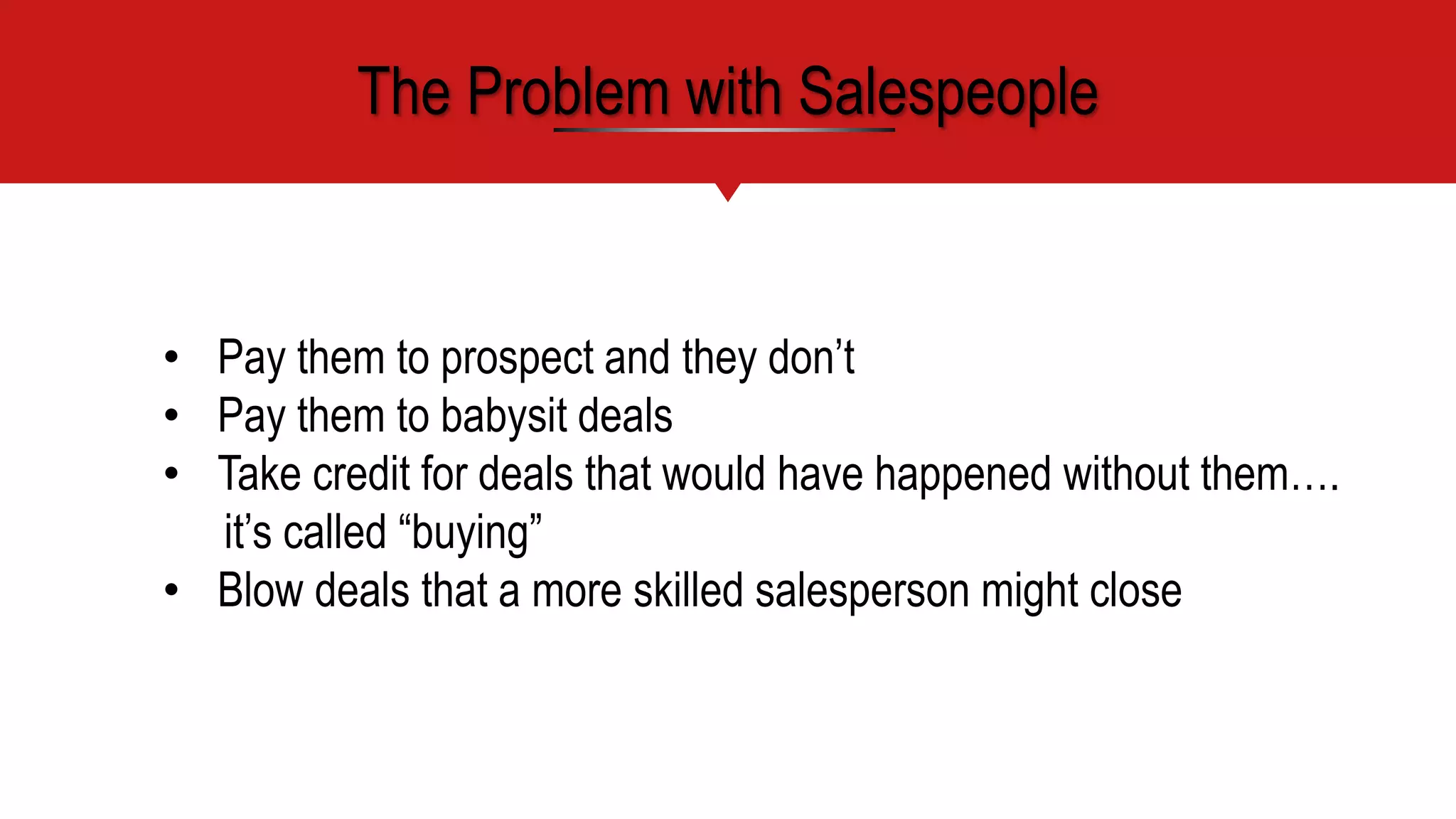 • Pay them to prospect and they don’t
• Pay them to babysit deals
• Take credit for deals that would have happened without them….
it’s called “buying”
• Blow deals that a more skilled salesperson might close
The Problem with Salespeople
 