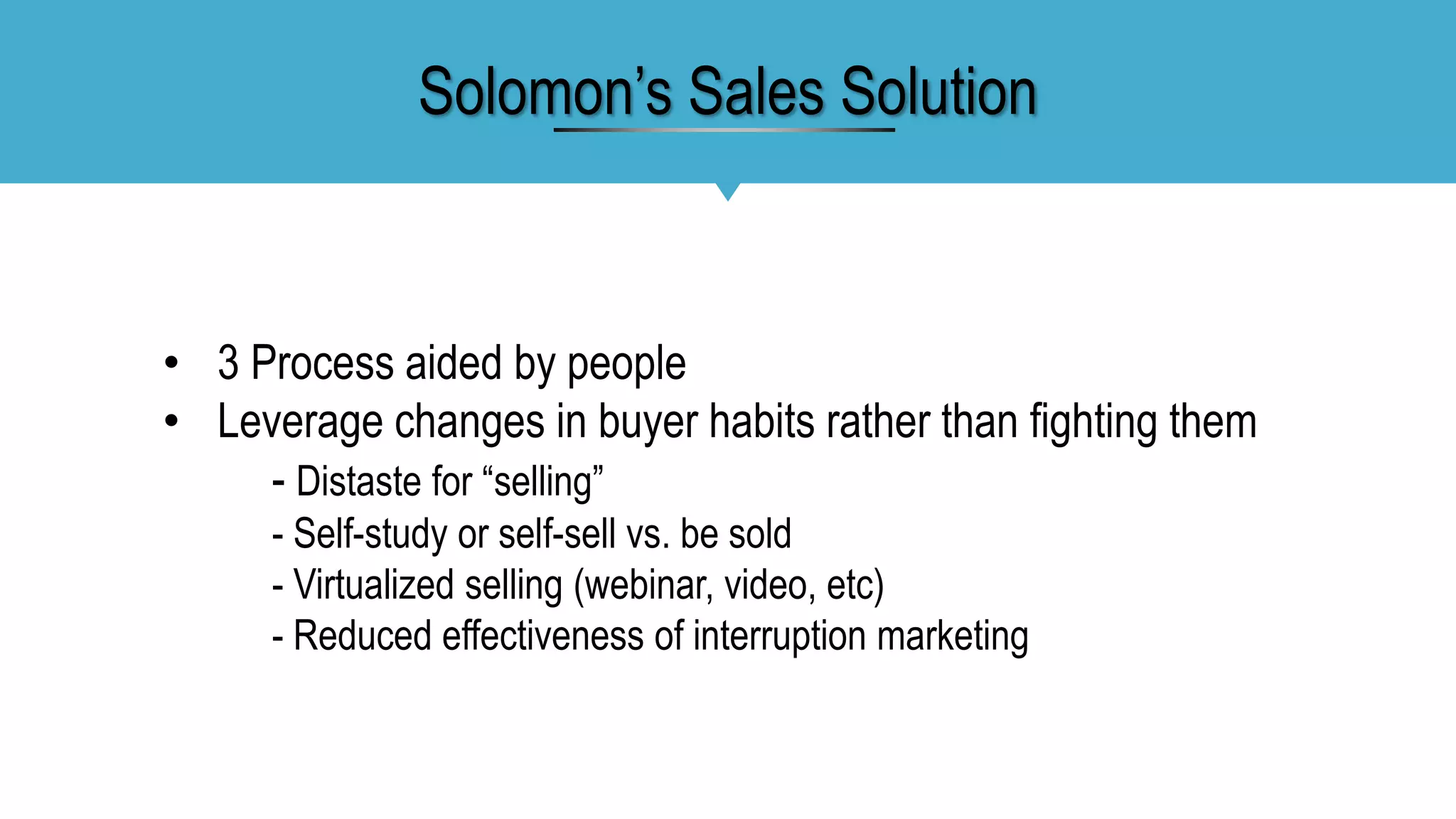 • 3 Process aided by people
• Leverage changes in buyer habits rather than fighting them
- Distaste for “selling”
- Self-study or self-sell vs. be sold
- Virtualized selling (webinar, video, etc)
- Reduced effectiveness of interruption marketing
Solomon’s Sales Solution
 