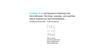 imagine if we just focused on listening to the
itch-in-8b-souls.. first thing.. everyday.. and used that
data to augment our interconnectedness.. ..
locally/entropically.. in all the spaces
daily curiosity..
data that would/could
lead to legit/natural
affinity gatherings
 