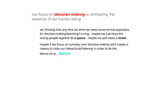 am thinking that any time we think we need some formal apparatus
for decision-making/teaching/training.. maybe we just have the
wrong people together in a space.. maybe we just need a reset..
maybe if we focus on curiosity over decision-making we’d create a
means to undo our hierarchical listening in order to let the
dance-of-us .. dance
our focus on decision-making is unmooring the
essence of our human being
 