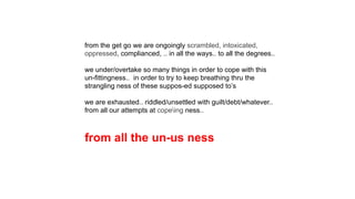 from the get go we are ongoingly scrambled, intoxicated,
oppressed, complianced, .. in all the ways.. to all the degrees..
we under/overtake so many things in order to cope with this
un-fittingness.. in order to try to keep breathing thru the
strangling ness of these suppos-ed supposed to’s
we are exhausted.. riddled/unsettled with guilt/debt/whatever..
from all our attempts at copeing ness..
from all the un-us ness
 
