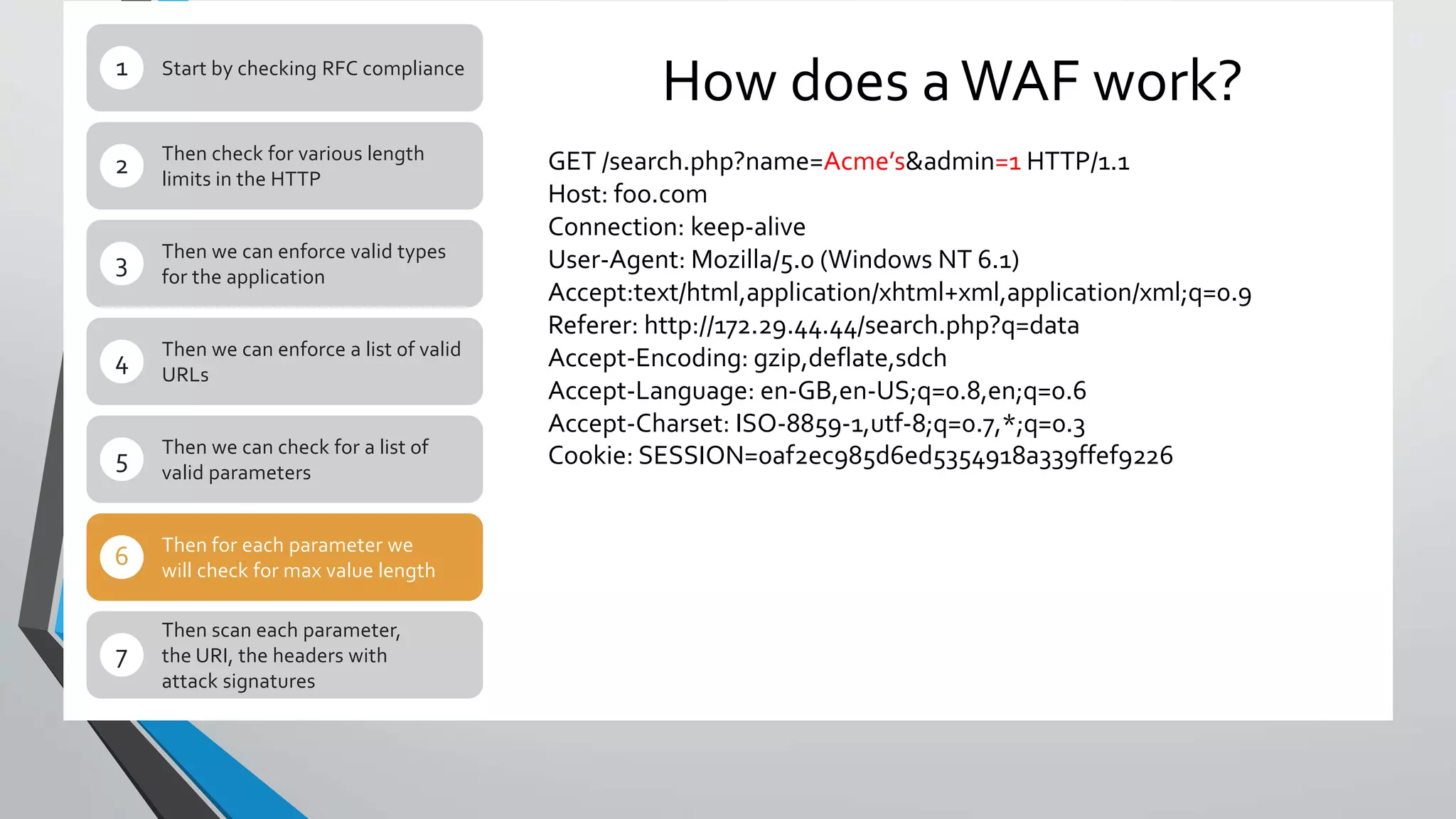 How does aWAF work?Start by checking RFC compliance1
Then check for various length
limits in the HTTP
2
Then we can enforce valid types
for the application
3
Then we can enforce a list of valid
URLs
4
Then we can check for a list of
valid parameters
5
Then for each parameter we
will check for max value length
6
Then scan each parameter,
the URI, the headers with
attack signatures
7
GET /search.php?name=Acme’s&admin=1 HTTP/1.1
Host: foo.comrn
Connection: keep-alivern
User-Agent: Mozilla/5.0 (Windows NT 6.1)rn
Accept:text/html,application/xhtml+xml,application/xml;q=0.9r
Referer: http://172.29.44.44/search.php?q=datarn
Accept-Encoding: gzip,deflate,sdchrn
Accept-Language: en-GB,en-US;q=0.8,en;q=0.6rn
Accept-Charset: ISO-8859-1,utf-8;q=0.7,*;q=0.3rn
Cookie: SESSION=0af2ec985d6ed5354918a339ffef9226
 