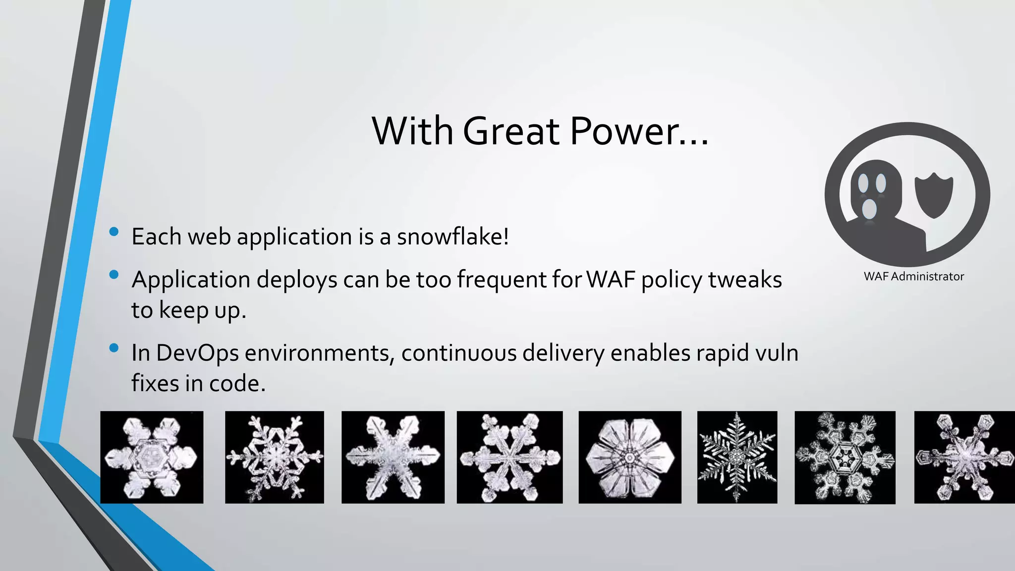 With Great Power…
• Each web application is a snowflake!
• Application deploys can be too frequent forWAF policy tweaks
to keep up.
• In DevOps environments, continuous delivery enables rapid vuln
fixes in code.
WAFAdministrator
 