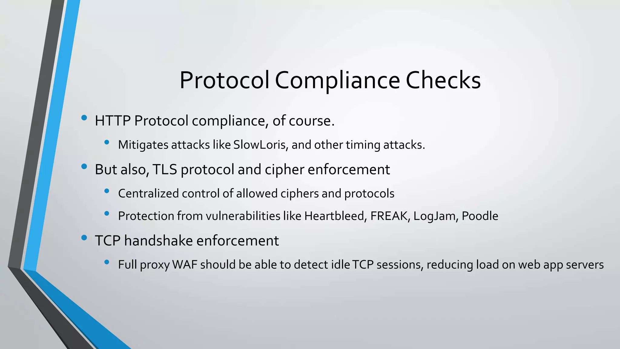 Protocol Compliance Checks
• HTTP Protocol compliance, of course.
• Mitigates attacks like SlowLoris, and other timing attacks.
• But also,TLS protocol and cipher enforcement
• Centralized control of allowed ciphers and protocols
• Protection from vulnerabilities like Heartbleed, FREAK, LogJam, Poodle
• TCP handshake enforcement
• Full proxyWAF should be able to detect idleTCP sessions, reducing load on web app servers
 