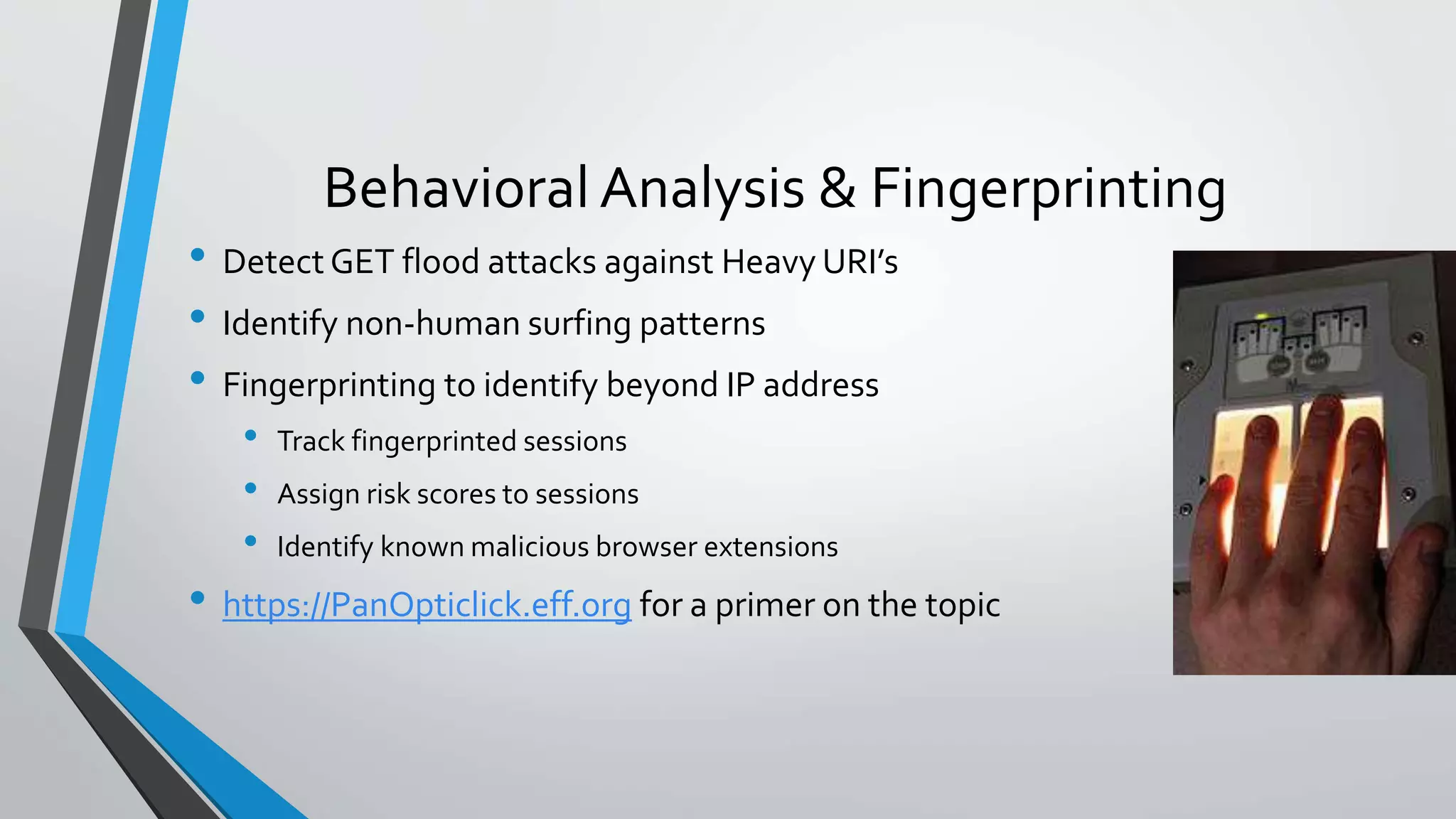 Behavioral Analysis & Fingerprinting
• Detect GET flood attacks against Heavy URI’s
• Identify non-human surfing patterns
• Fingerprinting to identify beyond IP address
• Track fingerprinted sessions
• Assign risk scores to sessions
• Identify known malicious browser extensions
• https://PanOpticlick.eff.org for a primer on the topic
 