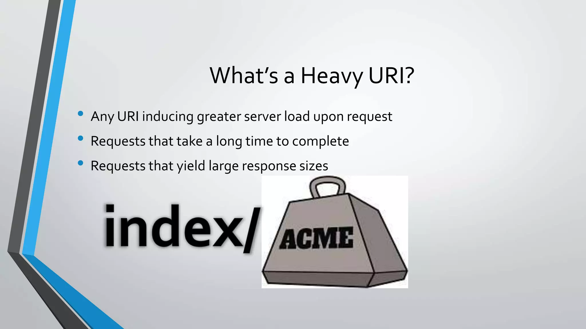 What’s a Heavy URI?
• Any URI inducing greater server load upon request
• Requests that take a long time to complete
• Requests that yield large response sizes
 