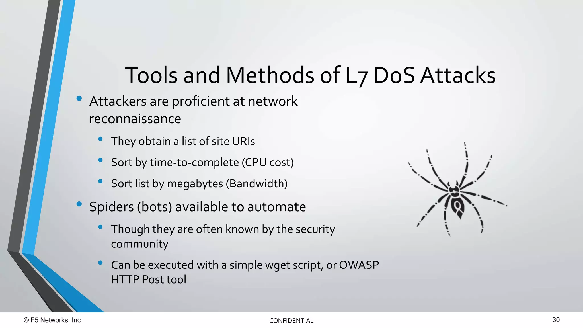 © F5 Networks, Inc 30CONFIDENTIAL
• Attackers are proficient at network
reconnaissance
• They obtain a list of site URIs
• Sort by time-to-complete (CPU cost)
• Sort list by megabytes (Bandwidth)
• Spiders (bots) available to automate
• Though they are often known by the security
community
• Can be executed with a simple wget script, or OWASP
HTTP Post tool
Tools and Methods of L7 DoS Attacks
 