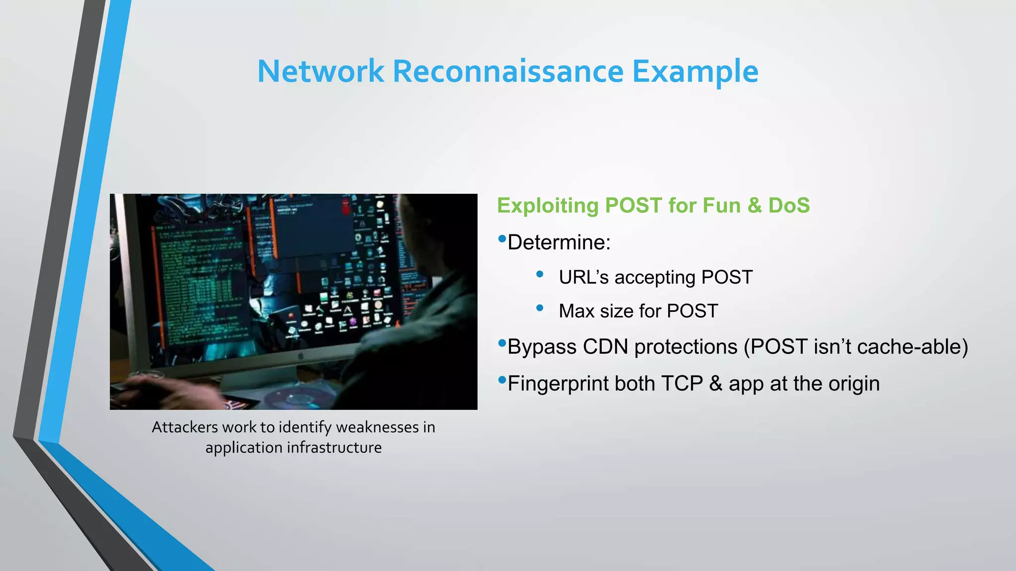 Exploiting POST for Fun & DoS
•Determine:
• URL’s accepting POST
• Max size for POST
•Bypass CDN protections (POST isn’t cache-able)
•Fingerprint both TCP & app at the origin
Attackers work to identify weaknesses in
application infrastructure
Network Reconnaissance Example
 