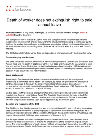  
Death of worker does not extinguish right to paid
annual leave
Publication Date: 7 July 2014 | Author(s): Dr. Corinna Verhoek Member Firm(s): Kliemt &
Vollstädt Country: Germany
The European Court of Justice (ECJ) has ruled that European Union law precludes national
legislation or practice which provide that, where the employment relationship is terminated by the
death of the worker, the entitlement to paid annual leave is lost without conferring entitlement to an
allowance in lieu of the outstanding leave (Bollacke v K+K Klaas & Kock B.V. & Co. KG, Case C-
118/13).
The ECJ also ruled that allowance does not depend on a prior application by the interested party.
Case underlying the decision
The case concerned a worker, Mr Bollacke, who was employed by a German food discounter from
August 1998 until his death in September 2010. From 2009 until his death, he was unable to work
due to a serious illness. By the time he died, he had accumulated more than 140 days of annual
leave. His widow demanded compensation for untaken leave, but the company rejected the claim
because it was assumed it was not inheritable.
Legal background
According to German case law a claim for annual leave is inheritable if the employment
relationship is terminated before death - for example, by notice on grounds of the employee’s
continued sickness. If, however, the employment relationship ends due to death, any
compensation claim is not inheritable (Federal Labour Court, judgement of 20 September 2011, 9
AZR 416/10 and of 12 March 2013, 9 AZR 532/11).
On this basis, as Mr Bollacke’s employment had ended through death, his widow’s claim was
rejected by a German Local Labour Court. The Appellate Court referred the case to the ECJ,
asking whether the relevant German case law was compatible with the EU law. It also asked
whether compensation depends upon a prior application by the involved party.
Decision and reasoning of the ECJ
The ECJ found that this German practice was not compatible with EU law, confirming its previous
case law that the entitlement of every employee to paid annual leave should be regarded as a
particularly important principle of EU social law. Moreover, it said, entitlement to annual leave and
payment in respect of that leave were two aspects of the same right.
The ECJ pointed out that financial compensation in case of termination of employment by the
employee’s death was essential to ensure the effectiveness of the entitlement to paid annual
leave. The imponderable time of death should not lead retrospectively to complete loss of the right
to paid annual leave. Finally, the ECJ decided that entitlement to the payment in lieu was a direct
 