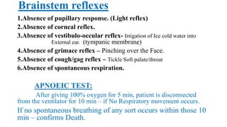 Brainstem reflexes
1.Absence of pupillary response. (Light reflex)
2.Absence of corneal reflex.
3.Absence of vestibulo-occular reflex- Irrigation of Ice cold water into
External ear. (tympanic membrane)
4.Absence of grimace reflex – Pinching over the Face.
5.Absence of cough/gag reflex – Tickle Soft palate/throat
6.Absence of spontaneous respiration.
APNOEIC TEST:
After giving 100% oxygen for 5 min, patient is disconnected
from the ventilator for 10 min – if No Respiratory movement occurs.
If no spontaneous breathing of any sort occurs within those 10
min – confirms Death.
 