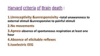 Harvard criteria of Brain death :
1.Unreceptivity &unresponsivity –total unawareness to
external stimuli &unresponsive to painful stimuli
2.No movements
3.Apnea-absence of spontaneous respiration at least one
hour
4.Absence of elicitable reflexes
5.Isoelectric EEG
 