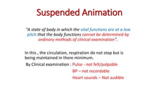 Suspended Animation
"A state of body in which the vital functions are at a low
pitch that the body functions cannot be determined by
ordinary methods of clinical examination".
In this , the circulation, respiration do not stop but is
being maintained in there minimum.
By Clinical examination : Pulse - not felt/palpable
BP – not recordable
Heart sounds – Not audible
 