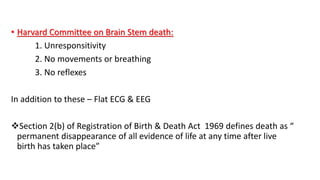 • Harvard Committee on Brain Stem death:
1. Unresponsitivity
2. No movements or breathing
3. No reflexes
In addition to these – Flat ECG & EEG
Section 2(b) of Registration of Birth & Death Act 1969 defines death as “
permanent disappearance of all evidence of life at any time after live
birth has taken place”
 