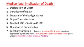 Medico-legal implication of Death :
1. Declaration of Death
2. Certificate of Death
3. Disposal of the body/cadaver
4. Organ Transplantation
5. Death & IPC - Section 46 IPC
6. Question of Survivorship
7. Legal presumption – if person is unheard for 7 years , court on
application by close relatives , may presume Death have been taken place
under Section 108 , Indian Evidence Act 1872
 