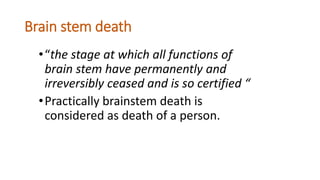 Brain stem death
•“the stage at which all functions of
brain stem have permanently and
irreversibly ceased and is so certified “
•Practically brainstem death is
considered as death of a person.
 