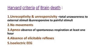 Harvard criteria of Brain death :
1.Unreceptivity & unresponsivity –total unawareness to
external stimuli &unresponsive to painful stimuli
2.No movements
3.Apnea-absence of spontaneous respiration at least one
hour
4.Absence of elicitable reflexes
5.Isoelectric EEG
 
