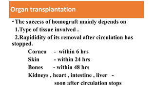 Organ transplantation
• The success of homograft mainly depends on
1.Type of tissue involved .
2.Rapididity of its removal after circulation has
stopped.
Cornea - within 6 hrs
Skin - within 24 hrs
Bones - within 48 hrs
Kidneys , heart , intestine , liver -
soon after circulation stops
 