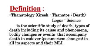Definition :
•Thanatology (Greek - Thanatos : Death)
Logus : Science
is the scientific study of death, types of
death including its cause and phenomena,
bodily changes or events that accompany
death in cadaver (postmortem changes) in
all its aspects and their MLI.
 