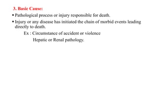 3. Basic Cause:
 Pathological process or injury responsible for death.
 Injury or any disease has initiated the chain of morbid events leading
directly to death.
Ex : Circumstance of accident or violence
Hepatic or Renal pathology.
 