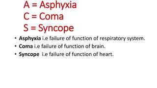 A = Asphyxia
C = Coma
S = Syncope
• Asphyxia i.e failure of function of respiratory system.
• Coma i.e failure of function of brain.
• Syncope i.e failure of function of heart.
 