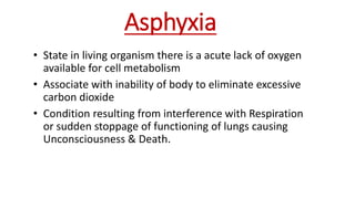 Asphyxia
• State in living organism there is a acute lack of oxygen
available for cell metabolism
• Associate with inability of body to eliminate excessive
carbon dioxide
• Condition resulting from interference with Respiration
or sudden stoppage of functioning of lungs causing
Unconsciousness & Death.
 