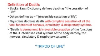 Definition of Death:
• Black’s Laws Dictionary defines death as “the cessation of
Life”
• Others defines as – “ irreversible cessation of life”.
• Physicians declares death with complete cessation of all the
vital functions of nervous, circulatory & Respiratory systems.
• “Death is permanent & irreversible cessation of the functions
of the 3 interlinked vital systems of the body namely, the
nervous, circulatory & respiratory systems”.
“TRIPOD OF LIFE”
 
