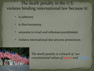 The death penalty in the U.S. violates binding international law because   it: is arbitrary   is discriminatory amounts to cruel and inhuman punishment violates international due process protections The death penalty is a breach of  our constitutional values of  justice  and  freedom 