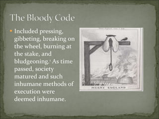 Included pressing, gibbeting, breaking on the wheel, burning at the stake, and bludgeoning. 1  As time passed, society matured and such inhumane methods of execution were deemed inhumane. 