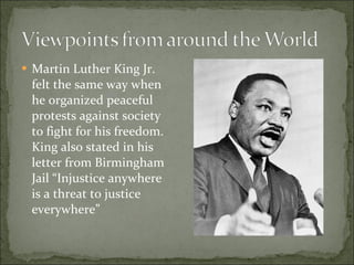 Martin Luther King Jr. felt the same way when he organized peaceful protests against society to fight for his freedom. King also stated in his letter from Birmingham Jail “Injustice anywhere is a threat to justice everywhere”  