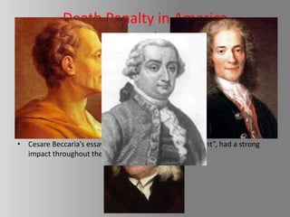 Death Penalty in America
                       and
           The Abolitionist Movement
• The first recorded execution was the execution of Captain George Kendall
  which was a spy for Spain.

• The abolitionist movement started with the European Theorists
  Montesquieu, Voltaire and Bentham.

• Cesare Beccaria’s essay, “On the Crimes and Punishment”, had a strong
  impact throughout the world.
 