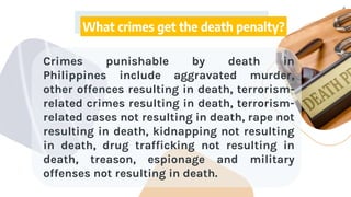 4
What crimes get the death penalty?
Crimes punishable by death in
Philippines include aggravated murder,
other offences resulting in death, terrorism-
related crimes resulting in death, terrorism-
related cases not resulting in death, rape not
resulting in death, kidnapping not resulting
in death, drug trafficking not resulting in
death, treason, espionage and military
offenses not resulting in death.
 