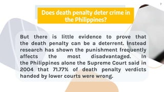 7
Does death penalty deter crime in
the Philippines?
But there is little evidence to prove that
the death penalty can be a deterrent. Instead
research has shown the punishment frequently
affects the most disadvantaged. In
the Philippines alone the Supreme Court said in
2004 that 71.77% of death penalty verdicts
handed by lower courts were wrong.
 