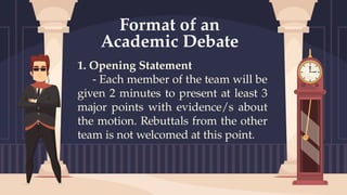 1. Opening Statement
- Each member of the team will be
given 2 minutes to present at least 3
major points with evidence/s about
the motion. Rebuttals from the other
team is not welcomed at this point.
Format of an
Academic Debate
 
