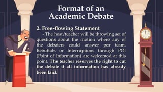 2. Free-flowing Statement
- The host/teacher will be throwing set of
questions about the motion where any of
the debaters could answer per team.
Rebuttals or Interruptions through POI
(Point of Information) are welcomed at this
point. The teacher reserves the right to cut
the debate if all information has already
been laid.
Format of an
Academic Debate
 