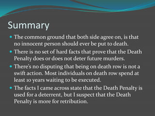 Summary
 The common ground that both side agree on, is that
  no innocent person should ever be put to death.
 There is no set of hard facts that prove that the Death
  Penalty does or does not deter future murders.
 There’s no disputing that being on death row is not a
  swift action. Most individuals on death row spend at
  least 10 years waiting to be executed.
 The facts I came across state that the Death Penalty is
  used for a deterrent, but I suspect that the Death
  Penalty is more for retribution.
 
