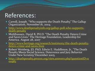 References:
 Carroll, Joseph. “Who supports the Death Penalty.” The Gallup
    Organization, November 16, 2004.
   http://www.deathpenaltyinfo.org/gallup-poll-who-supports-
    death-penalty
   Muhlhausen, David B. PH.D. “The Death Penalty Deters Crime
    and Saves Lives.” The Heritage Foundation, Leadership for
    America. August 28, 2007
   http://www.heritage.org/research/testimony/the-death-penalty-
    deters-crime-and-saves-lives
   Robert Weisberg, JD, PhD, Edwin E. Huddleson, Jr., "The Death
    Penalty Meets Social Science: Deterrence and Jury Behavior
    Under New Scrutiny,“December 2005.
   http://deathpenalty.procon.org/view.answers.php?questionID=0
    00983
 