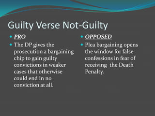 Guilty Verse Not-Guilty
 PRO                        OPPOSED
 The DP gives the           Plea bargaining opens
 prosecution a bargaining    the window for false
 chip to gain guilty         confessions in fear of
 convictions in weaker       receiving the Death
 cases that otherwise        Penalty.
 could end in no
 conviction at all.
 