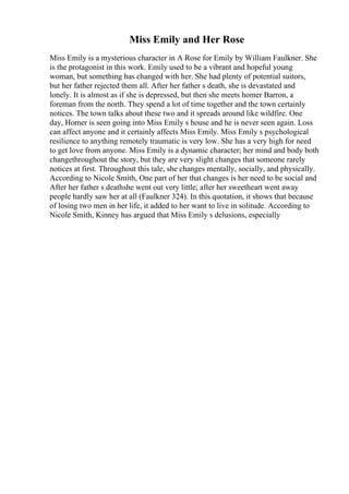 Miss Emily and Her Rose
Miss Emily is a mysterious character in A Rose for Emily by William Faulkner. She
is the protagonist in this work. Emily used to be a vibrant and hopeful young
woman, but something has changed with her. She had plenty of potential suitors,
but her father rejected them all. After her father s death, she is devastated and
lonely. It is almost as if she is depressed, but then she meets homer Barron, a
foreman from the north. They spend a lot of time together and the town certainly
notices. The town talks about these two and it spreads around like wildfire. One
day, Homer is seen going into Miss Emily s house and he is never seen again. Loss
can affect anyone and it certainly affects Miss Emily. Miss Emily s psychological
resilience to anything remotely traumatic is very low. She has a very high for need
to get love from anyone. Miss Emily is a dynamic character; her mind and body both
changethroughout the story, but they are very slight changes that someone rarely
notices at first. Throughout this tale, she changes mentally, socially, and physically.
According to Nicole Smith, One part of her that changes is her need to be social and
After her father s deathshe went out very little; after her sweetheart went away
people hardly saw her at all (Faulkner 324). In this quotation, it shows that because
of losing two men in her life, it added to her want to live in solitude. According to
Nicole Smith, Kinney has argued that Miss Emily s delusions, especially
 