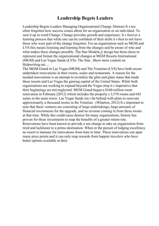 Leadership Begets Leaders
Leadership Begets Leaders Managing Organizational Change Abstract It s too
often forgotten how success comes about for an organization or an individual. To
sum it up in word Change. Change provides growth and experience. It s forever a
learning process that while one can be confident of their skills it s best to not leave
those who were part of the change forgotten. For an organization such as MGM and
LVS this means listening and learning from the changes and be aware of who and
what makes these changes possible. The Star Modelв„ў design has been chose to
represent and format the organizational changes at MGM Resorts International
(MGM) and Las Vegas Sands (LVS). The Star
... Show more content on
Helpwriting.net ...
The MGM Grand in Las Vegas (MGM) and The Venetian (LVS) have both recent
undertaken renovations in their rooms, suites and restaurants. A reason for the
needed renovations is an attempt to revitalize the glitz and glam status that made
these resorts and Las Vegas the gaming capital of the United States. While both
organizations are working to expand beyond the Vegas strip it s imperative that
their beginnings are not neglected. MGM Grand began a $160 million room
renovation in February [2012] which includes the property s 3,570 rooms and 642
suites in the main tower. Las Vegas Sands isn t far behind with plans to renovate
approximately a thousand rooms in the Venetian . (Wharton, 2012) It s important to
note that these ventures are consisting of large undertakings, large amounts of
financial investments for the upgrade, and no revenue coming in from these rooms
at that time. While this could cause demise for many organizations, history has
proven for these investments to reap the benefits of a greater return rate.
Renovations have been known to provide a sea change to take an organization from
tired and lackluster to a primo destination. When in the pursuit of lodging excellency
no resort is immune for renovations from time to time. These renovations can span
many price points and it can only reap rewards from happier travelers who have
better options available at their
 