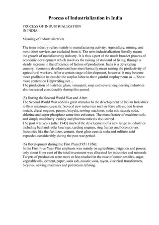 Process of Industrialization in India
PROCESS OF INDUSTRIALIZATION
IN INDIA
Meaning of Industrialization
The term industry refers mainly to manufacturing activity. Agriculture, mining, and
most other services are excluded from it. The term industrialization literally means
the growth of manufacturing industry. It is thus a part of the much broader process of
economic development which involves the raising of standard of living, through a
steady increase in the efficiency of factors of production. India is a developing
country. Economic development here must basically mean raising the productivity of
agricultural workers. After a certain stage of development, however, it may become
more profitable to transfer the surplus labor to their gainful employments as ... Show
more content on Helpwriting.net ...
The production of matches, glass, vanaspati, soap and several engineering industries
also increased considerably during this period.
(5) During the Second World War and After:
The Second World War added a great stimulus to the development of Indian Industries
to their maximum capacity. Several new industries such as ferro alloys, non ferrous
metals, diesel engines, pumps, bicycle, sewing machines, soda ash, caustic soda,
chlorine and super phosphate came into existence. The manufacture of machine tools
and simple machinery, cutlery and pharmaceuticals also started.
The post war years (after 1945) marked the development of a new range in industries
including ball and roller bearings, carding engines, ring frames and locomotives.
Industries like the fertilizer, cement, sheet glass caustic soda and sulfuric acid
expanded considerably during the post war period.
(6) Development during the First Plan (1951 1956):
In the First Five Year Plan emphasis was mainly on agriculture, irrigation and power;
only about 8 per cent of the total investment was allocated for industries and minerals.
Targets of production were more or less reached in the case of cotton textiles, sugar,
vegetable oils, cement, paper, soda ash, caustic soda, rayon, electrical transformers,
bicycles, sewing machines and petroleum refining.
 