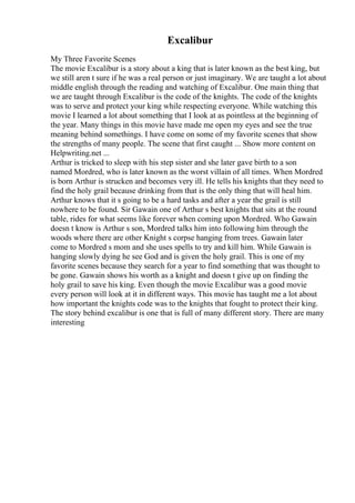 Excalibur
My Three Favorite Scenes
The movie Excalibur is a story about a king that is later known as the best king, but
we still aren t sure if he was a real person or just imaginary. We are taught a lot about
middle english through the reading and watching of Excalibur. One main thing that
we are taught through Excalibur is the code of the knights. The code of the knights
was to serve and protect your king while respecting everyone. While watching this
movie I learned a lot about something that I look at as pointless at the beginning of
the year. Many things in this movie have made me open my eyes and see the true
meaning behind somethings. I have come on some of my favorite scenes that show
the strengths of many people. The scene that first caught ... Show more content on
Helpwriting.net ...
Arthur is tricked to sleep with his step sister and she later gave birth to a son
named Mordred, who is later known as the worst villain of all times. When Mordred
is born Arthur is strucken and becomes very ill. He tells his knights that they need to
find the holy grail because drinking from that is the only thing that will heal him.
Arthur knows that it s going to be a hard tasks and after a year the grail is still
nowhere to be found. Sir Gawain one of Arthur s best knights that sits at the round
table, rides for what seems like forever when coming upon Mordred. Who Gawain
doesn t know is Arthur s son, Mordred talks him into following him through the
woods where there are other Knight s corpse hanging from trees. Gawain later
come to Mordred s mom and she uses spells to try and kill him. While Gawain is
hanging slowly dying he see God and is given the holy grail. This is one of my
favorite scenes because they search for a year to find something that was thought to
be gone. Gawain shows his worth as a knight and doesn t give up on finding the
holy grail to save his king. Even though the movie Excalibur was a good movie
every person will look at it in different ways. This movie has taught me a lot about
how important the knights code was to the knights that fought to protect their king.
The story behind excalibur is one that is full of many different story. There are many
interesting
 