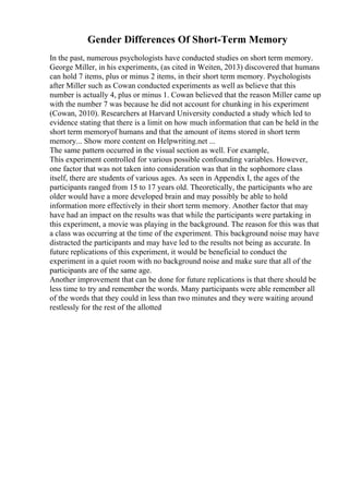 Gender Differences Of Short-Term Memory
In the past, numerous psychologists have conducted studies on short term memory.
George Miller, in his experiments, (as cited in Weiten, 2013) discovered that humans
can hold 7 items, plus or minus 2 items, in their short term memory. Psychologists
after Miller such as Cowan conducted experiments as well as believe that this
number is actually 4, plus or minus 1. Cowan believed that the reason Miller came up
with the number 7 was because he did not account for chunking in his experiment
(Cowan, 2010). Researchers at Harvard University conducted a study which led to
evidence stating that there is a limit on how much information that can be held in the
short term memoryof humans and that the amount of items stored in short term
memory... Show more content on Helpwriting.net ...
The same pattern occurred in the visual section as well. For example,
This experiment controlled for various possible confounding variables. However,
one factor that was not taken into consideration was that in the sophomore class
itself, there are students of various ages. As seen in Appendix I, the ages of the
participants ranged from 15 to 17 years old. Theoretically, the participants who are
older would have a more developed brain and may possibly be able to hold
information more effectively in their short term memory. Another factor that may
have had an impact on the results was that while the participants were partaking in
this experiment, a movie was playing in the background. The reason for this was that
a class was occurring at the time of the experiment. This background noise may have
distracted the participants and may have led to the results not being as accurate. In
future replications of this experiment, it would be beneficial to conduct the
experiment in a quiet room with no background noise and make sure that all of the
participants are of the same age.
Another improvement that can be done for future replications is that there should be
less time to try and remember the words. Many participants were able remember all
of the words that they could in less than two minutes and they were waiting around
restlessly for the rest of the allotted
 