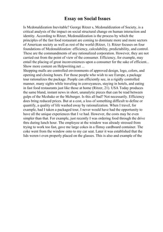 Essay on Social Issues
Is Mcdonaldization Inevitable? George Ritzer s, Mcdonaldization of Society, is a
critical analysis of the impact on social structural change on human interaction and
identity. According to Ritzer, Mcdonaldization is the process by which the
principles of the fast food restaurant are coming to dominate more and more sectors
of American society as well as rest of the world (Ritzer, 1). Ritzer focuses on four
foundations of Mcdonaldization: efficiency, calculability, predictability, and control.
These are the commandments of any rationalized corporation. However, they are not
carried out from the point of view of the consumer. Efficiency, for example, may
entail the placing of great inconveniences upon a consumer for the sake of efficient...
Show more content on Helpwriting.net ...
Shopping malls are controlled environments of approved design, logo, colors, and
opening and closing hours. For those people who wish to see Europe, a package
tour rationalizes the package. People can efficiently see, in a rigidly controlled
manner, many sights while traveling in conveyances, staying in hotels, and eating
in fast food restaurants just like those at home (Ritzer, 21). USA Today produces
the same bland, instant news in short, unanalytic pieces that can be read between
gulps of the Mcshake or the Mcburger. Is this all bad? Not necessarily. Efficiency
does bring reduced prices. But at a cost, a loss of something difficult to define or
quantify, a quality of life washed away by rationalization. When I travel, for
example, had I taken a packaged tour, I never would have had the opportunity to
have all the unique experiences that I ve had. However, the costs may be even
simpler than that. For example, just recently I was ordering food through the drive
thru during lunch hour. The employee at the window was already stressed from
trying to work too fast, gave me large cokes in a flimsy cardboard container. The
coke went from the window onto to my car seat. Later it was established that the
lids weren t even properly placed on the glasses. This is also and example of the
 