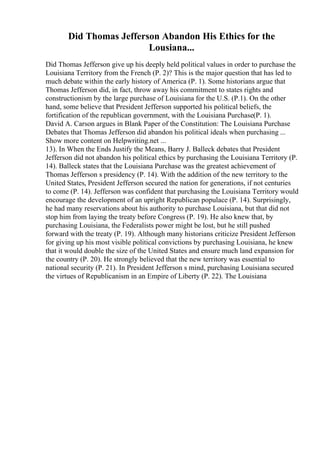 Did Thomas Jefferson Abandon His Ethics for the
Lousiana...
Did Thomas Jefferson give up his deeply held political values in order to purchase the
Louisiana Territory from the French (P. 2)? This is the major question that has led to
much debate within the early history of America (P. 1). Some historians argue that
Thomas Jefferson did, in fact, throw away his commitment to states rights and
constructionism by the large purchase of Louisiana for the U.S. (P.1). On the other
hand, some believe that President Jefferson supported his political beliefs, the
fortification of the republican government, with the Louisiana Purchase(P. 1).
David A. Carson argues in Blank Paper of the Constitution: The Louisiana Purchase
Debates that Thomas Jefferson did abandon his political ideals when purchasing ...
Show more content on Helpwriting.net ...
13). In When the Ends Justify the Means, Barry J. Balleck debates that President
Jefferson did not abandon his political ethics by purchasing the Louisiana Territory (P.
14). Balleck states that the Louisiana Purchase was the greatest achievement of
Thomas Jefferson s presidency (P. 14). With the addition of the new territory to the
United States, President Jefferson secured the nation for generations, if not centuries
to come (P. 14). Jefferson was confident that purchasing the Louisiana Territory would
encourage the development of an upright Republican populace (P. 14). Surprisingly,
he had many reservations about his authority to purchase Louisiana, but that did not
stop him from laying the treaty before Congress (P. 19). He also knew that, by
purchasing Louisiana, the Federalists power might be lost, but he still pushed
forward with the treaty (P. 19). Although many historians criticize President Jefferson
for giving up his most visible political convictions by purchasing Louisiana, he knew
that it would double the size of the United States and ensure much land expansion for
the country (P. 20). He strongly believed that the new territory was essential to
national security (P. 21). In President Jefferson s mind, purchasing Louisiana secured
the virtues of Republicanism in an Empire of Liberty (P. 22). The Louisiana
 
