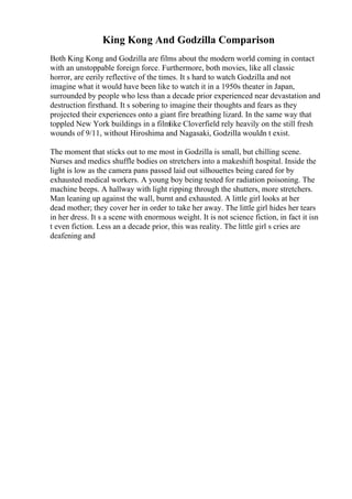 King Kong And Godzilla Comparison
Both King Kong and Godzilla are films about the modern world coming in contact
with an unstoppable foreign force. Furthermore, both movies, like all classic
horror, are eerily reflective of the times. It s hard to watch Godzilla and not
imagine what it would have been like to watch it in a 1950s theater in Japan,
surrounded by people who less than a decade prior experienced near devastation and
destruction firsthand. It s sobering to imagine their thoughts and fears as they
projected their experiences onto a giant fire breathing lizard. In the same way that
toppled New York buildings in a filmlike Cloverfield rely heavily on the still fresh
wounds of 9/11, without Hiroshima and Nagasaki, Godzilla wouldn t exist.
The moment that sticks out to me most in Godzilla is small, but chilling scene.
Nurses and medics shuffle bodies on stretchers into a makeshift hospital. Inside the
light is low as the camera pans passed laid out silhouettes being cared for by
exhausted medical workers. A young boy being tested for radiation poisoning. The
machine beeps. A hallway with light ripping through the shutters, more stretchers.
Man leaning up against the wall, burnt and exhausted. A little girl looks at her
dead mother; they cover her in order to take her away. The little girl hides her tears
in her dress. It s a scene with enormous weight. It is not science fiction, in fact it isn
t even fiction. Less an a decade prior, this was reality. The little girl s cries are
deafening and
 