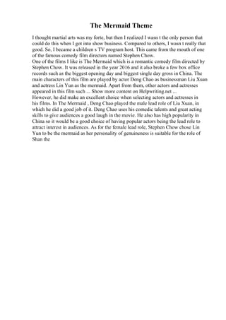 The Mermaid Theme
I thought martial arts was my forte, but then I realized I wasn t the only person that
could do this when I got into show business. Compared to others, I wasn t really that
good. So, I became a children s TV program host. This came from the mouth of one
of the famous comedy film directors named Stephen Chow.
One of the films I like is The Mermaid which is a romantic comedy film directed by
Stephen Chow. It was released in the year 2016 and it also broke a few box office
records such as the biggest opening day and biggest single day gross in China. The
main characters of this film are played by actor Deng Chao as businessman Liu Xuan
and actress Lin Yun as the mermaid. Apart from them, other actors and actresses
appeared in this film such ... Show more content on Helpwriting.net ...
However, he did make an excellent choice when selecting actors and actresses in
his films. In The Mermaid , Deng Chao played the male lead role of Liu Xuan, in
which he did a good job of it. Deng Chao uses his comedic talents and great acting
skills to give audiences a good laugh in the movie. He also has high popularity in
China so it would be a good choice of having popular actors being the lead role to
attract interest in audiences. As for the female lead role, Stephen Chow chose Lin
Yun to be the mermaid as her personality of genuineness is suitable for the role of
Shan the
 